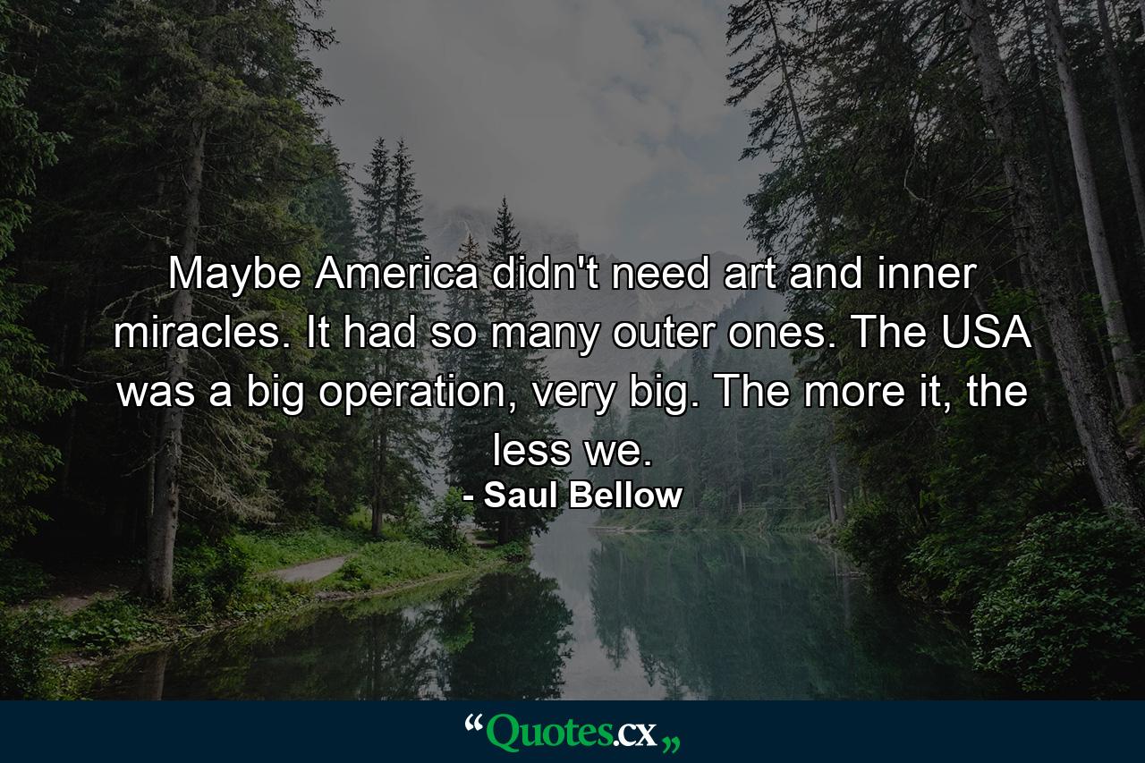 Maybe America didn't need art and inner miracles. It had so many outer ones. The USA was a big operation, very big. The more it, the less we. - Quote by Saul Bellow