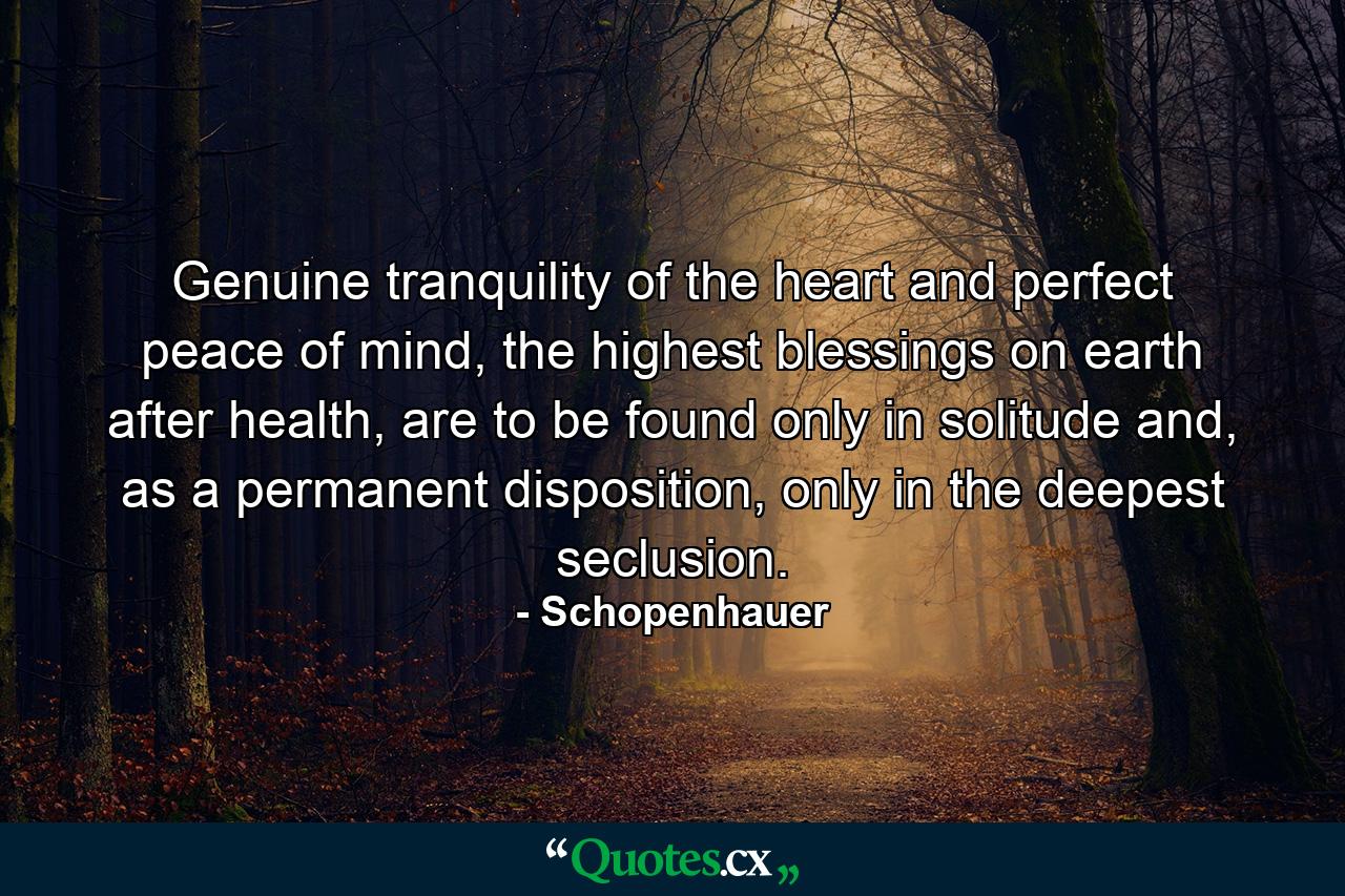 Genuine tranquility of the heart and perfect peace of mind, the highest blessings on earth after health, are to be found only in solitude and, as a permanent disposition, only in the deepest seclusion. - Quote by Schopenhauer