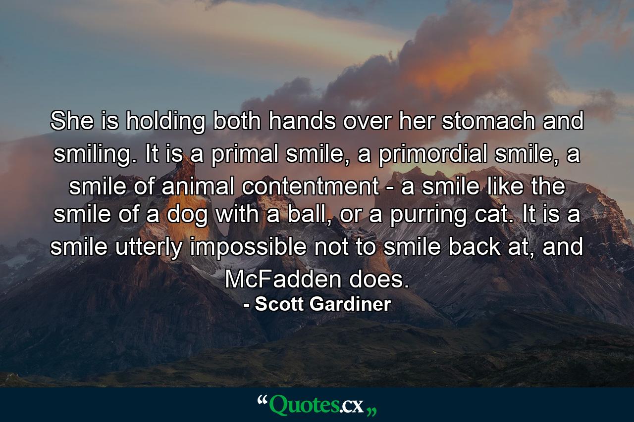 She is holding both hands over her stomach and smiling. It is a primal smile, a primordial smile, a smile of animal contentment - a smile like the smile of a dog with a ball, or a purring cat. It is a smile utterly impossible not to smile back at, and McFadden does. - Quote by Scott Gardiner