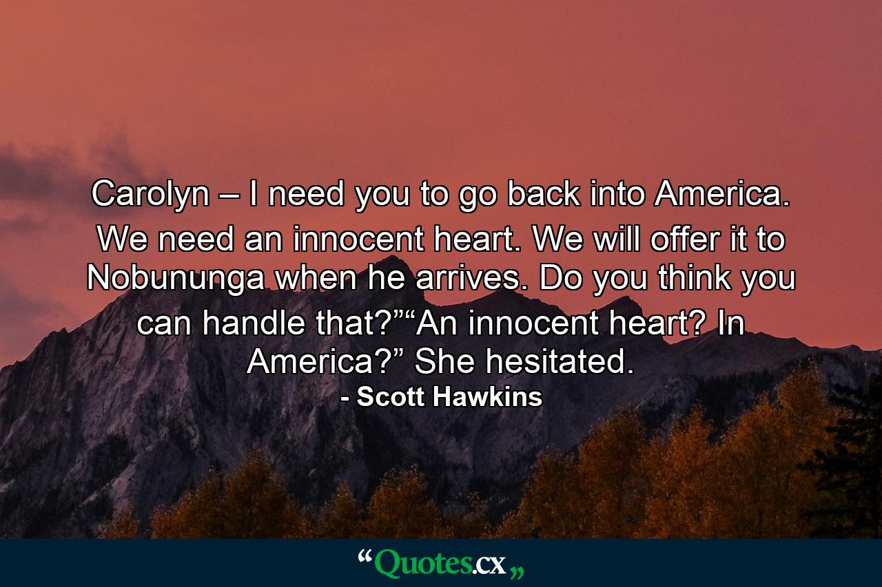 Carolyn – I need you to go back into America. We need an innocent heart. We will offer it to Nobununga when he arrives. Do you think you can handle that?”“An innocent heart? In America?” She hesitated. - Quote by Scott Hawkins