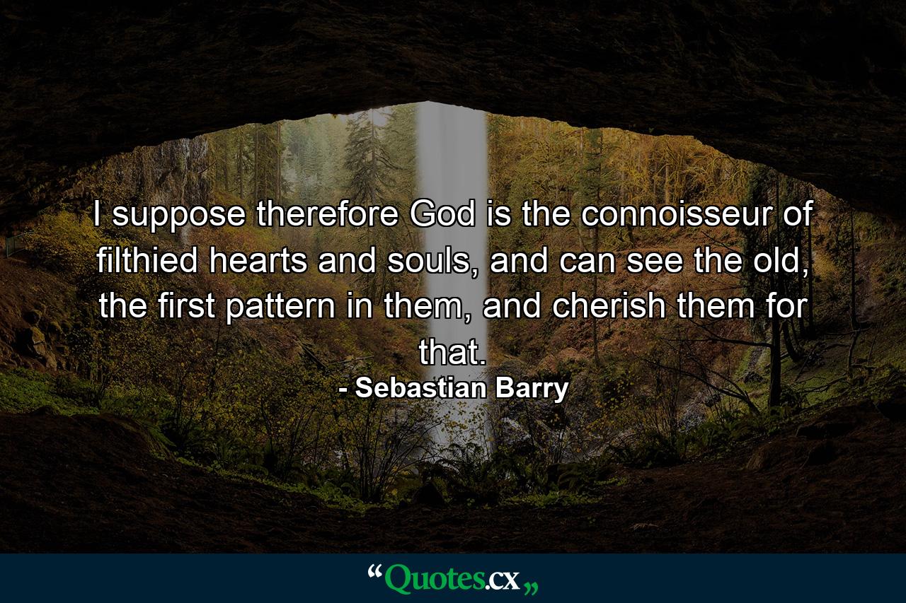 I suppose therefore God is the connoisseur of filthied hearts and souls, and can see the old, the first pattern in them, and cherish them for that. - Quote by Sebastian Barry