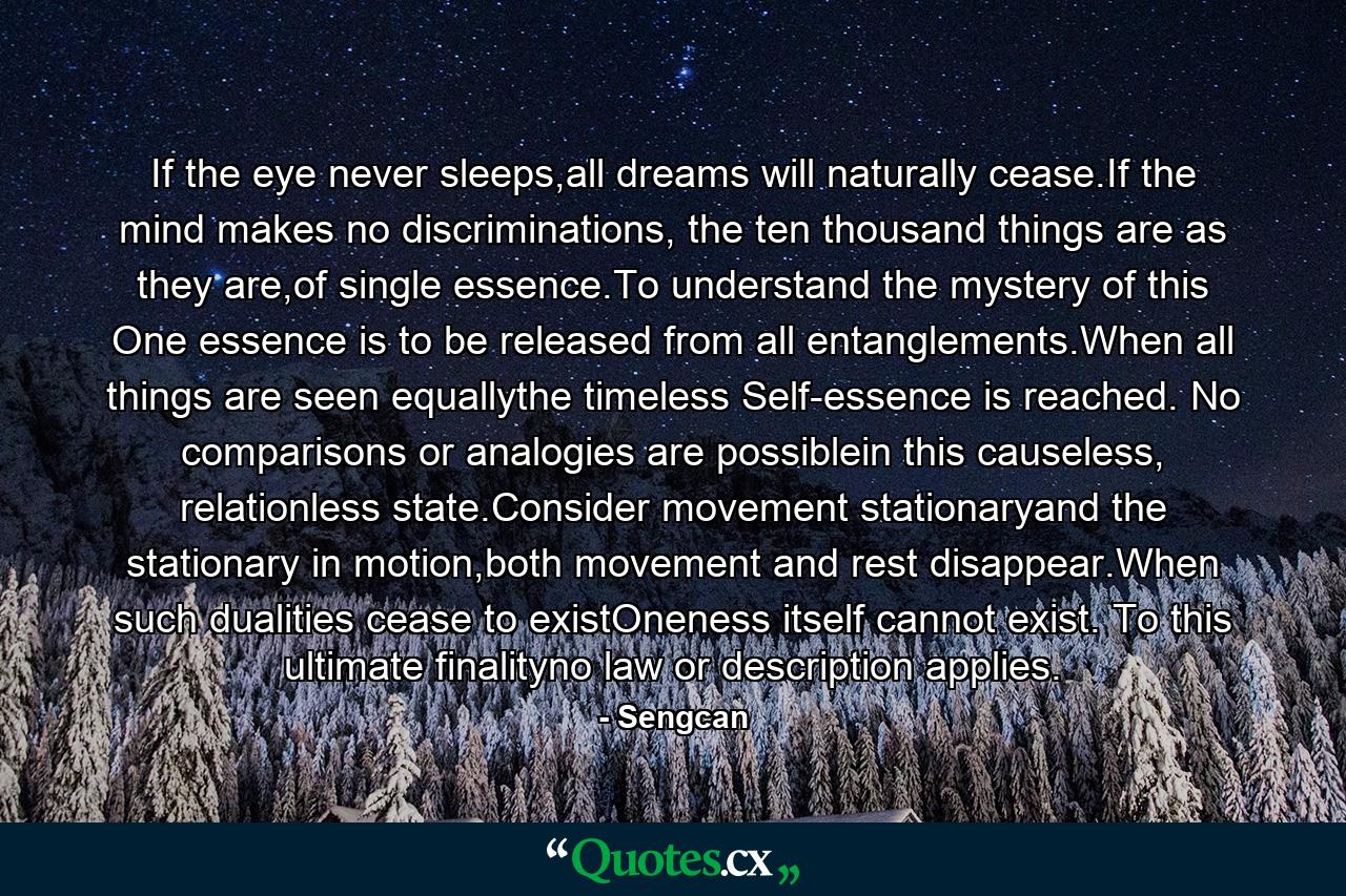 If the eye never sleeps,all dreams will naturally cease.If the mind makes no discriminations, the ten thousand things are as they are,of single essence.To understand the mystery of this One essence is to be released from all entanglements.When all things are seen equallythe timeless Self-essence is reached. No comparisons or analogies are possiblein this causeless, relationless state.Consider movement stationaryand the stationary in motion,both movement and rest disappear.When such dualities cease to existOneness itself cannot exist. To this ultimate finalityno law or description applies. - Quote by Sengcan