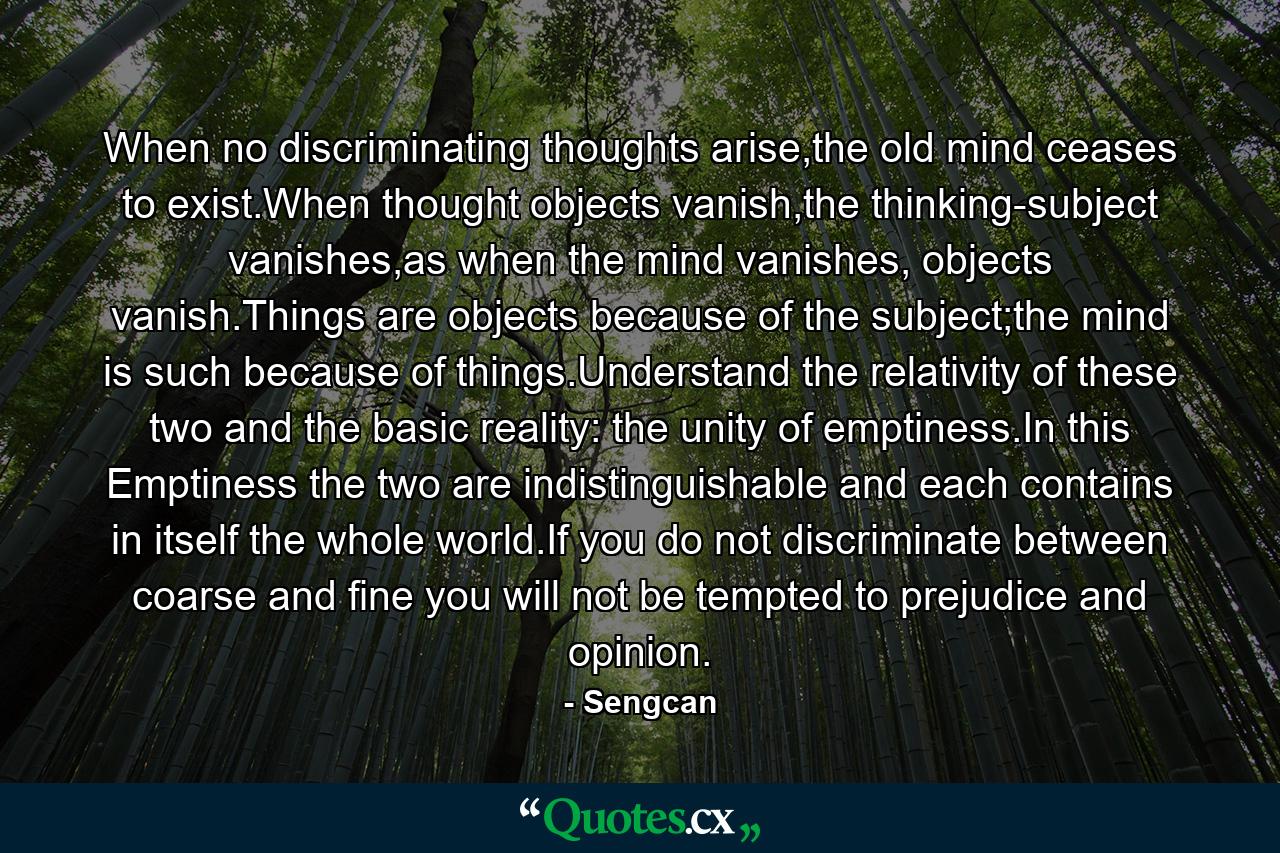 When no discriminating thoughts arise,the old mind ceases to exist.When thought objects vanish,the thinking-subject vanishes,as when the mind vanishes, objects vanish.Things are objects because of the subject;the mind is such because of things.Understand the relativity of these two and the basic reality: the unity of emptiness.In this Emptiness the two are indistinguishable and each contains in itself the whole world.If you do not discriminate between coarse and fine you will not be tempted to prejudice and opinion. - Quote by Sengcan