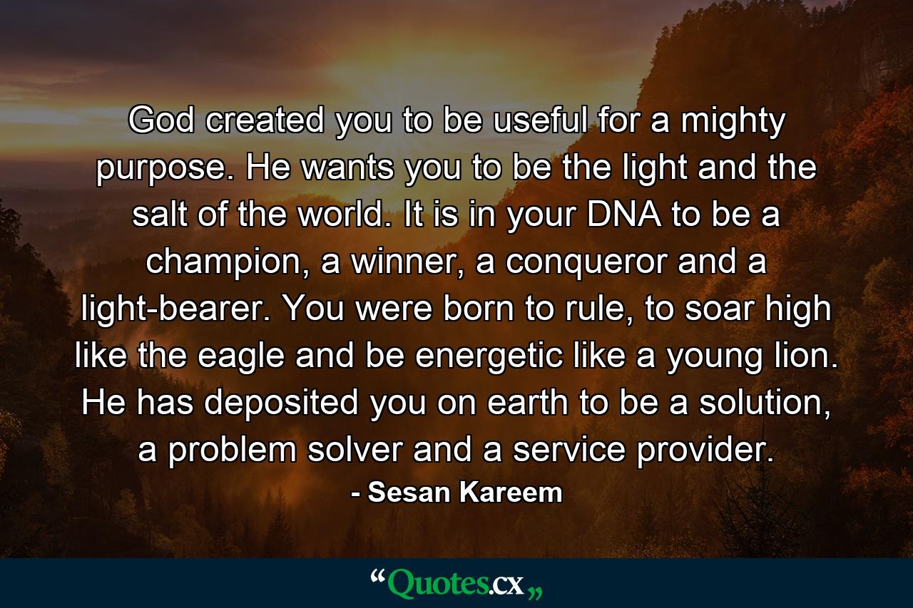 God created you to be useful for a mighty purpose. He wants you to be the light and the salt of the world. It is in your DNA to be a champion, a winner, a conqueror and a light-bearer. You were born to rule, to soar high like the eagle and be energetic like a young lion. He has deposited you on earth to be a solution, a problem solver and a service provider. - Quote by Sesan Kareem