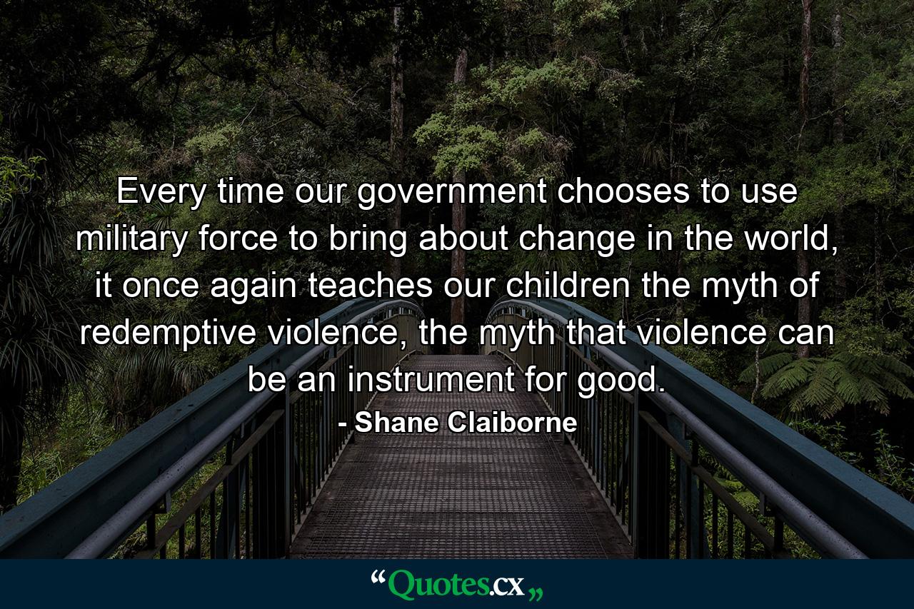 Every time our government chooses to use military force to bring about change in the world, it once again teaches our children the myth of redemptive violence, the myth that violence can be an instrument for good. - Quote by Shane Claiborne