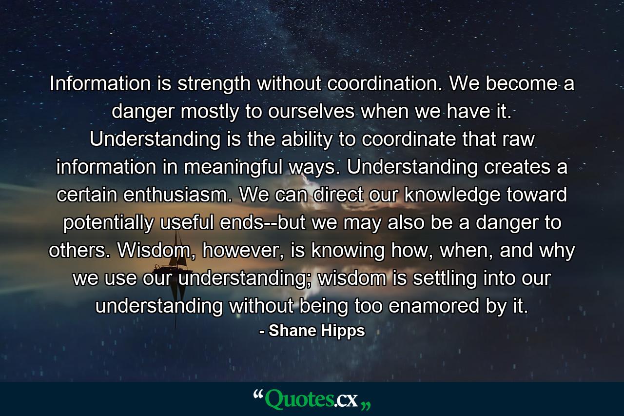 Information is strength without coordination. We become a danger mostly to ourselves when we have it. Understanding is the ability to coordinate that raw information in meaningful ways. Understanding creates a certain enthusiasm. We can direct our knowledge toward potentially useful ends--but we may also be a danger to others. Wisdom, however, is knowing how, when, and why we use our understanding; wisdom is settling into our understanding without being too enamored by it. - Quote by Shane Hipps