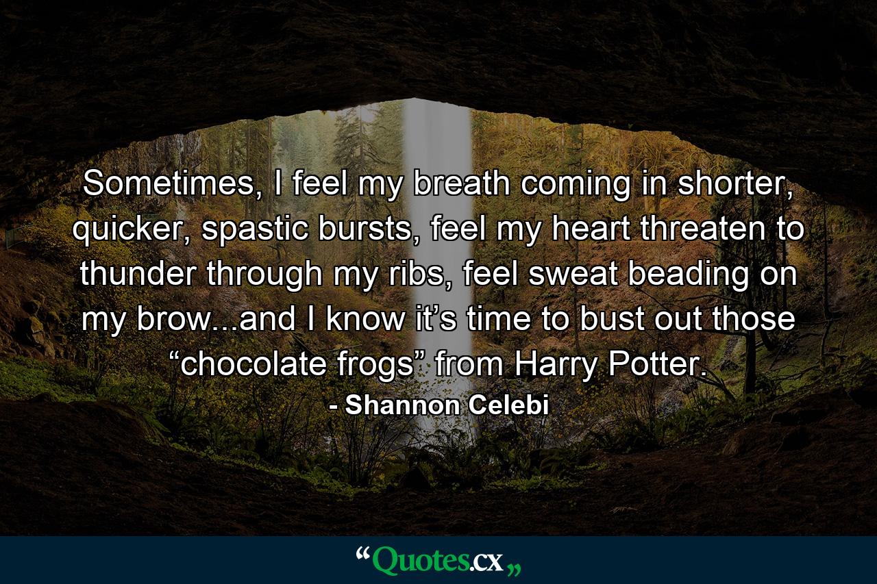 Sometimes, I feel my breath coming in shorter, quicker, spastic bursts, feel my heart threaten to thunder through my ribs, feel sweat beading on my brow...and I know it’s time to bust out those “chocolate frogs” from Harry Potter. - Quote by Shannon Celebi