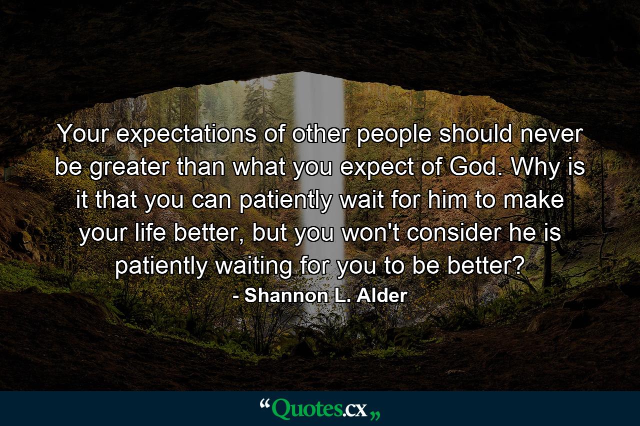 Your expectations of other people should never be greater than what you expect of God. Why is it that you can patiently wait for him to make your life better, but you won't consider he is patiently waiting for you to be better? - Quote by Shannon L. Alder