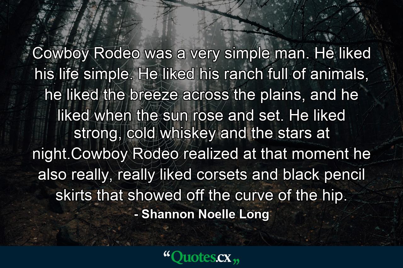 Cowboy Rodeo was a very simple man. He liked his life simple. He liked his ranch full of animals, he liked the breeze across the plains, and he liked when the sun rose and set. He liked strong, cold whiskey and the stars at night.Cowboy Rodeo realized at that moment he also really, really liked corsets and black pencil skirts that showed off the curve of the hip. - Quote by Shannon Noelle Long