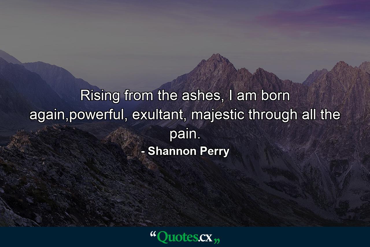 Rising from the ashes, I am born again,powerful, exultant, majestic through all the pain. - Quote by Shannon Perry