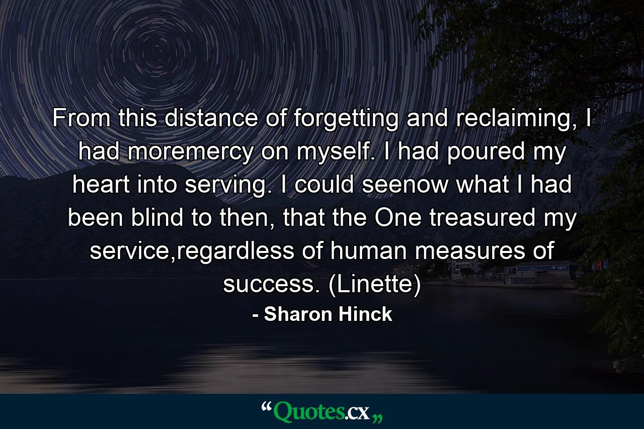 From this distance of forgetting and reclaiming, I had moremercy on myself. I had poured my heart into serving. I could seenow what I had been blind to then, that the One treasured my service,regardless of human measures of success. (Linette) - Quote by Sharon Hinck