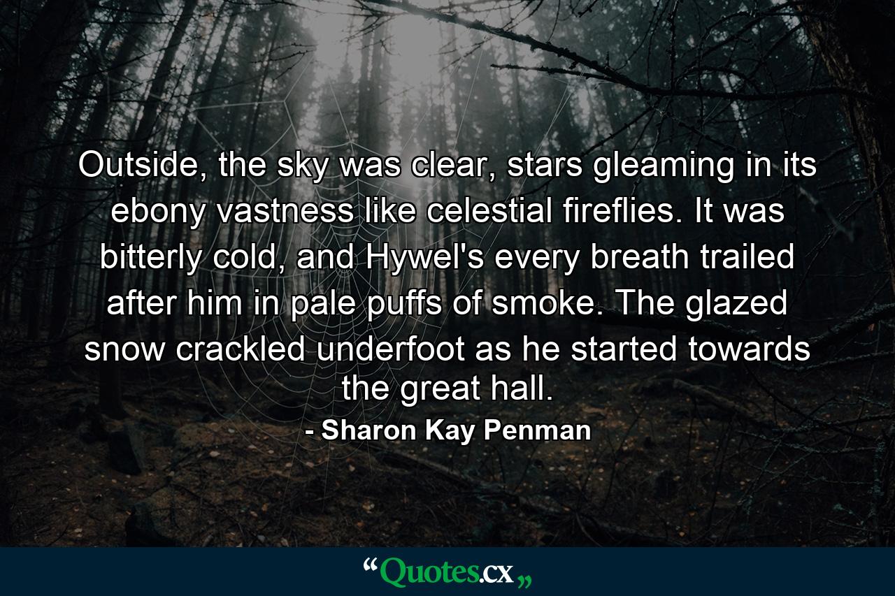 Outside, the sky was clear, stars gleaming in its ebony vastness like celestial fireflies. It was bitterly cold, and Hywel's every breath trailed after him in pale puffs of smoke. The glazed snow crackled underfoot as he started towards the great hall. - Quote by Sharon Kay Penman