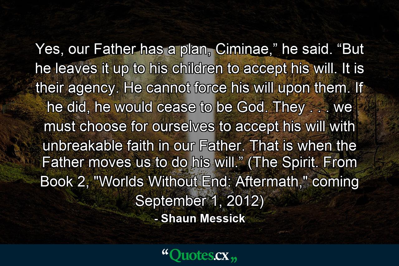 Yes, our Father has a plan, Ciminae,” he said. “But he leaves it up to his children to accept his will. It is their agency. He cannot force his will upon them. If he did, he would cease to be God. They . . . we must choose for ourselves to accept his will with unbreakable faith in our Father. That is when the Father moves us to do his will.” (The Spirit. From Book 2, 