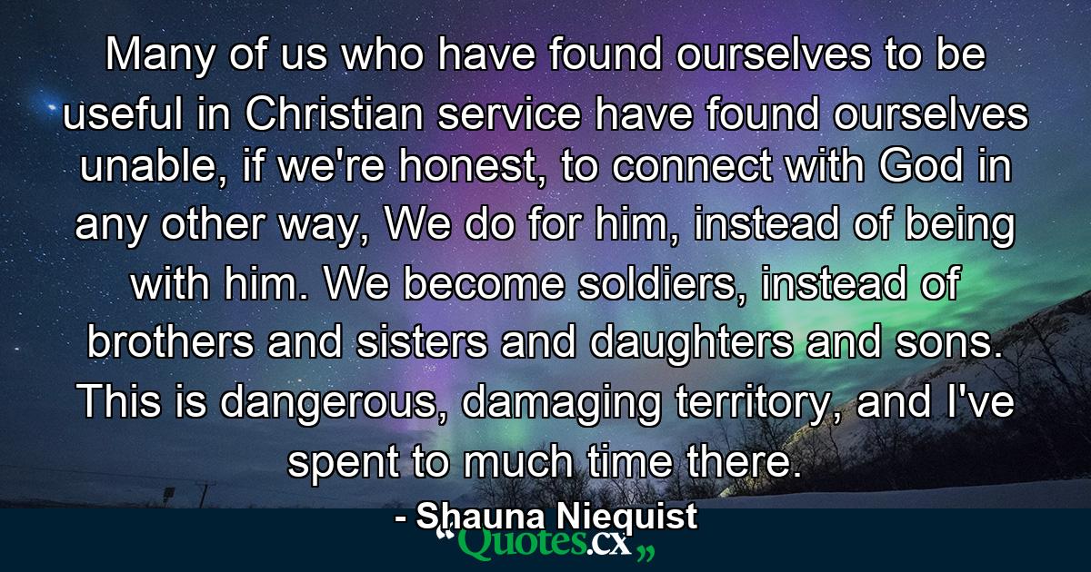 Many of us who have found ourselves to be useful in Christian service have found ourselves unable, if we're honest, to connect with God in any other way, We do for him, instead of being with him. We become soldiers, instead of brothers and sisters and daughters and sons. This is dangerous, damaging territory, and I've spent to much time there. - Quote by Shauna Niequist