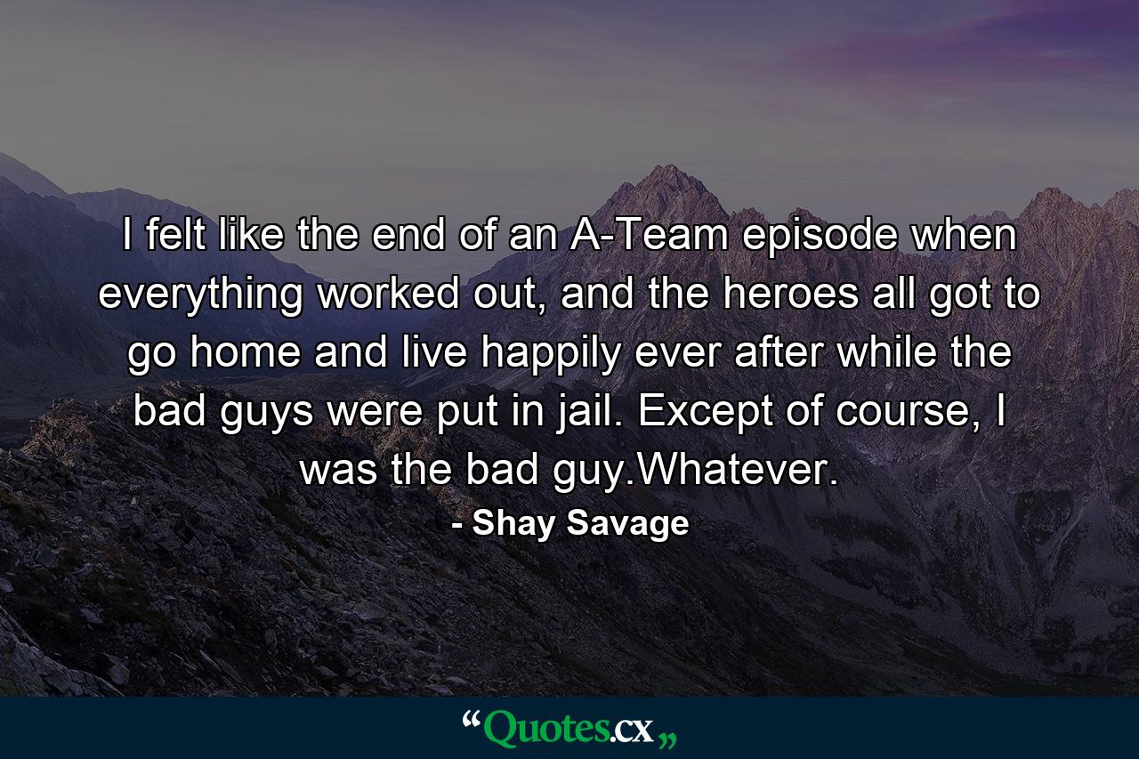 I felt like the end of an A-Team episode when everything worked out, and the heroes all got to go home and live happily ever after while the bad guys were put in jail. Except of course, I was the bad guy.Whatever. - Quote by Shay Savage