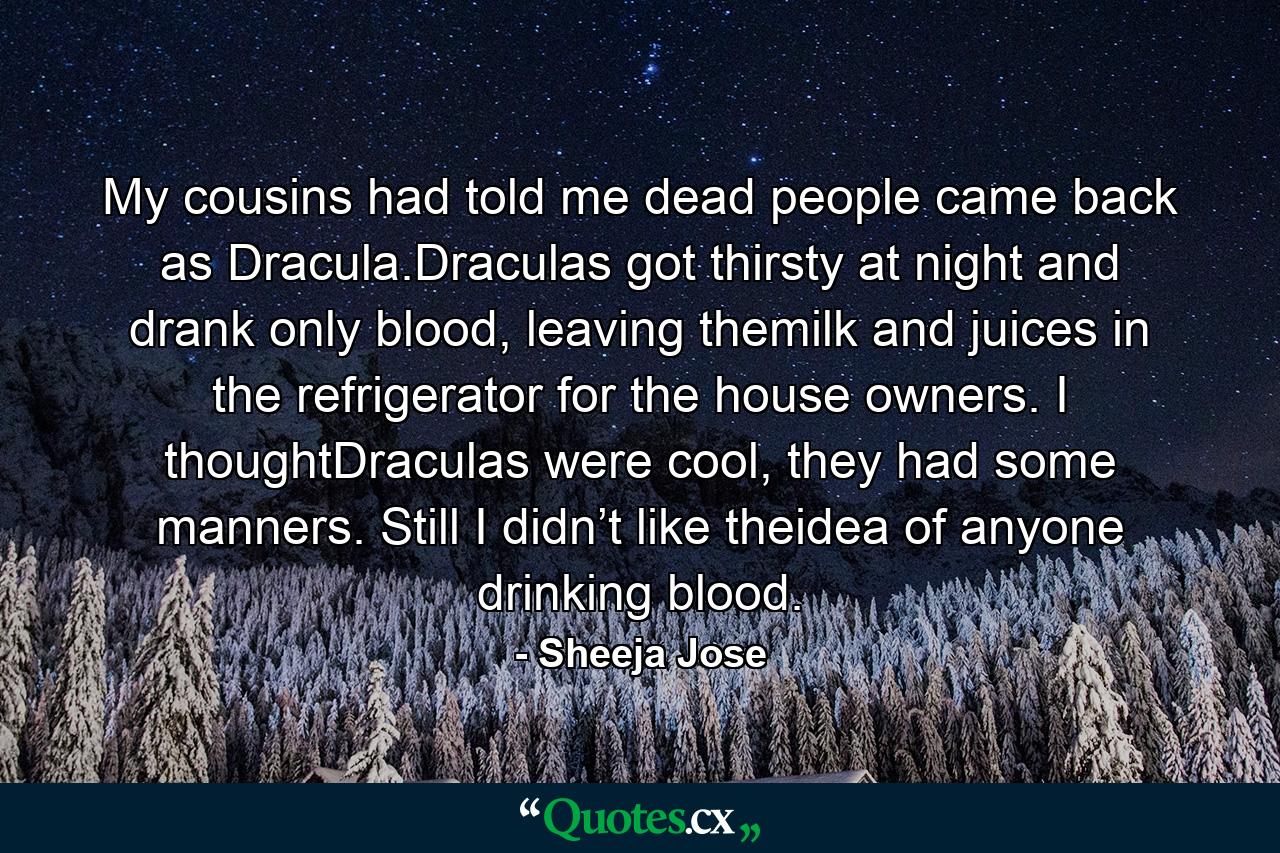 My cousins had told me dead people came back as Dracula.Draculas got thirsty at night and drank only blood, leaving themilk and juices in the refrigerator for the house owners. I thoughtDraculas were cool, they had some manners. Still I didn’t like theidea of anyone drinking blood. - Quote by Sheeja Jose