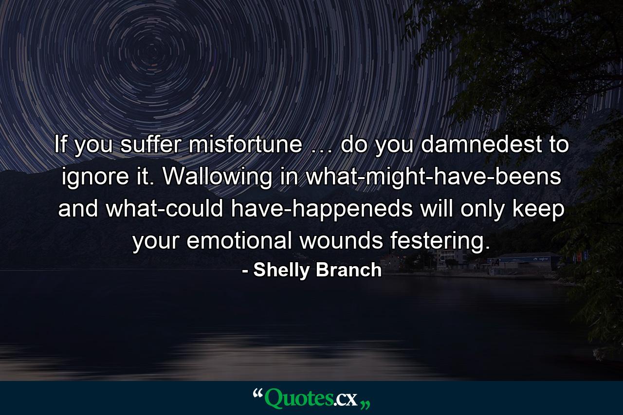 If you suffer misfortune … do you damnedest to ignore it. Wallowing in what-might-have-beens and what-could have-happeneds will only keep your emotional wounds festering. - Quote by Shelly Branch