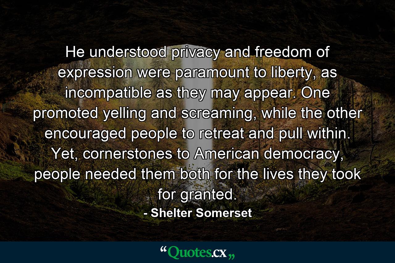 He understood privacy and freedom of expression were paramount to liberty, as incompatible as they may appear. One promoted yelling and screaming, while the other encouraged people to retreat and pull within. Yet, cornerstones to American democracy, people needed them both for the lives they took for granted. - Quote by Shelter Somerset