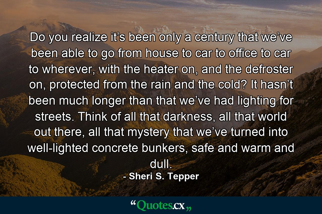 Do you realize it’s been only a century that we’ve been able to go from house to car to office to car to wherever, with the heater on, and the defroster on, protected from the rain and the cold? It hasn’t been much longer than that we’ve had lighting for streets. Think of all that darkness, all that world out there, all that mystery that we’ve turned into well-lighted concrete bunkers, safe and warm and dull. - Quote by Sheri S. Tepper