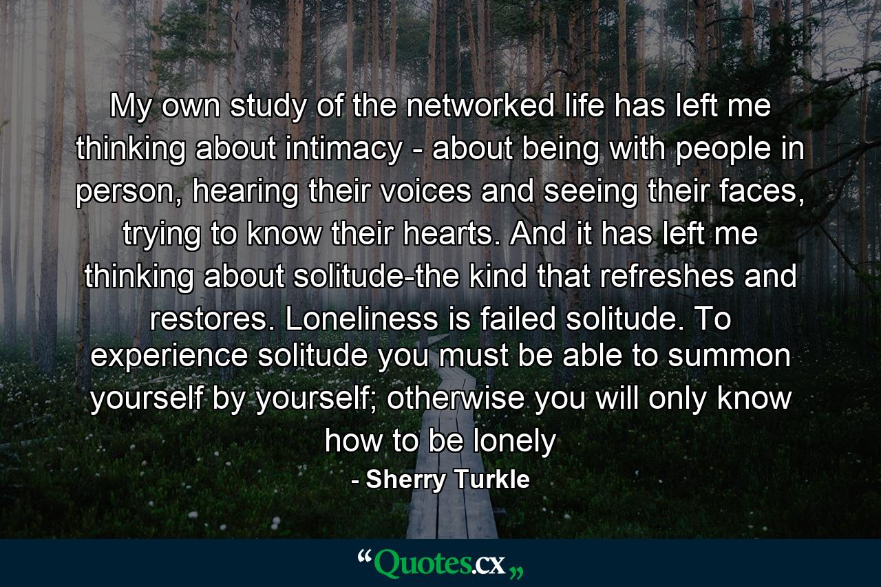 My own study of the networked life has left me thinking about intimacy - about being with people in person, hearing their voices and seeing their faces, trying to know their hearts. And it has left me thinking about solitude-the kind that refreshes and restores. Loneliness is failed solitude. To experience solitude you must be able to summon yourself by yourself; otherwise you will only know how to be lonely - Quote by Sherry Turkle