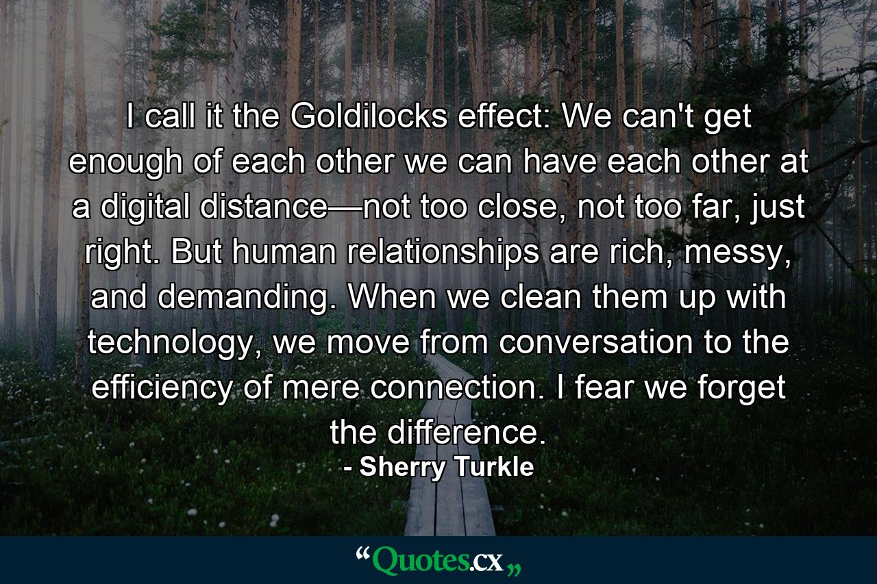 I call it the Goldilocks effect: We can't get enough of each other we can have each other at a digital distance—not too close, not too far, just right. But human relationships are rich, messy, and demanding. When we clean them up with technology, we move from conversation to the efficiency of mere connection. I fear we forget the difference. - Quote by Sherry Turkle