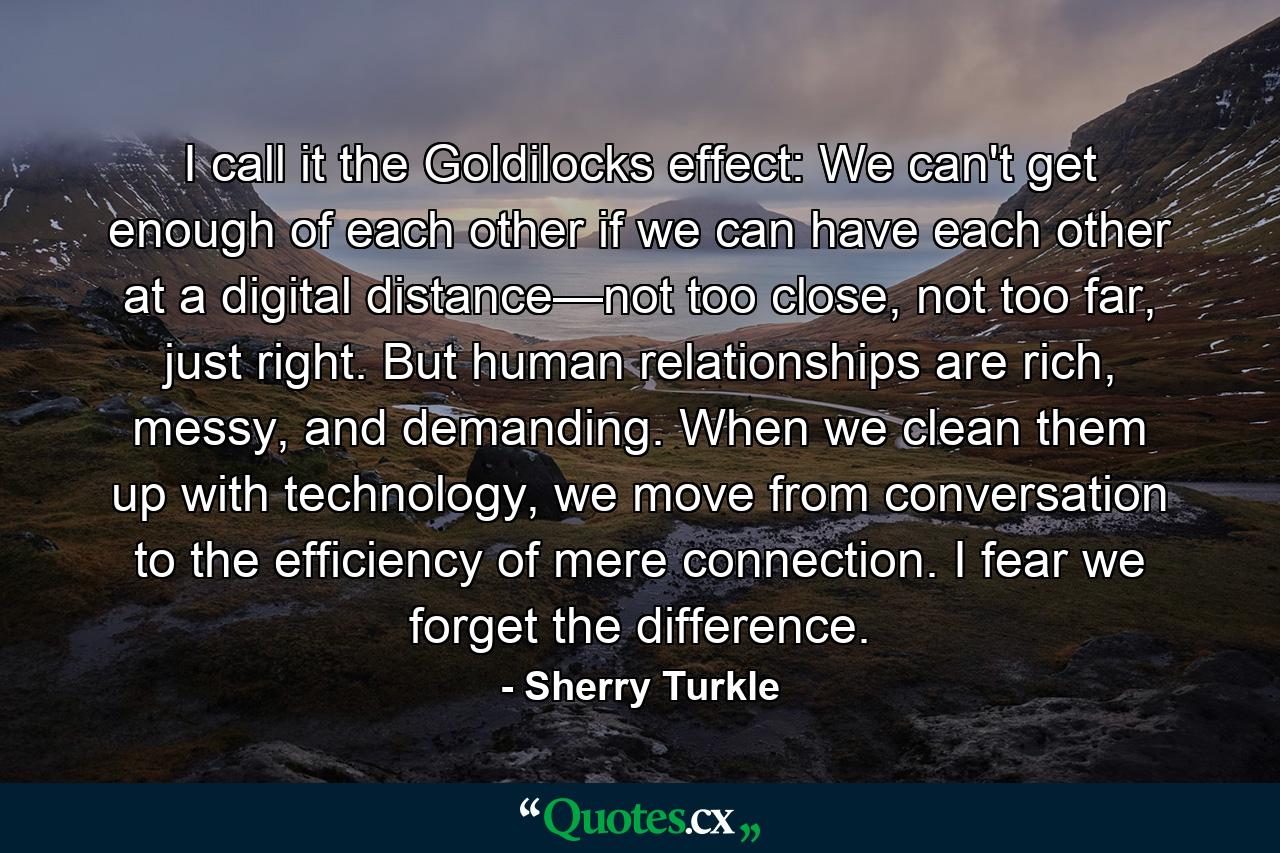 I call it the Goldilocks effect: We can't get enough of each other if we can have each other at a digital distance—not too close, not too far, just right. But human relationships are rich, messy, and demanding. When we clean them up with technology, we move from conversation to the efficiency of mere connection. I fear we forget the difference. - Quote by Sherry Turkle