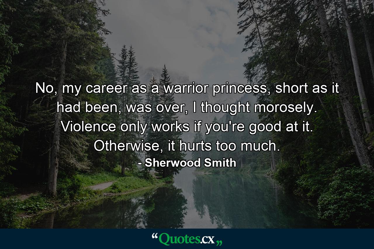 No, my career as a warrior princess, short as it had been, was over, I thought morosely. Violence only works if you're good at it. Otherwise, it hurts too much. - Quote by Sherwood Smith