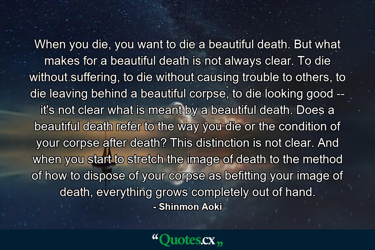 When you die, you want to die a beautiful death. But what makes for a beautiful death is not always clear. To die without suffering, to die without causing trouble to others, to die leaving behind a beautiful corpse, to die looking good -- it's not clear what is meant by a beautiful death. Does a beautiful death refer to the way you die or the condition of your corpse after death? This distinction is not clear. And when you start to stretch the image of death to the method of how to dispose of your corpse as befitting your image of death, everything grows completely out of hand. - Quote by Shinmon Aoki