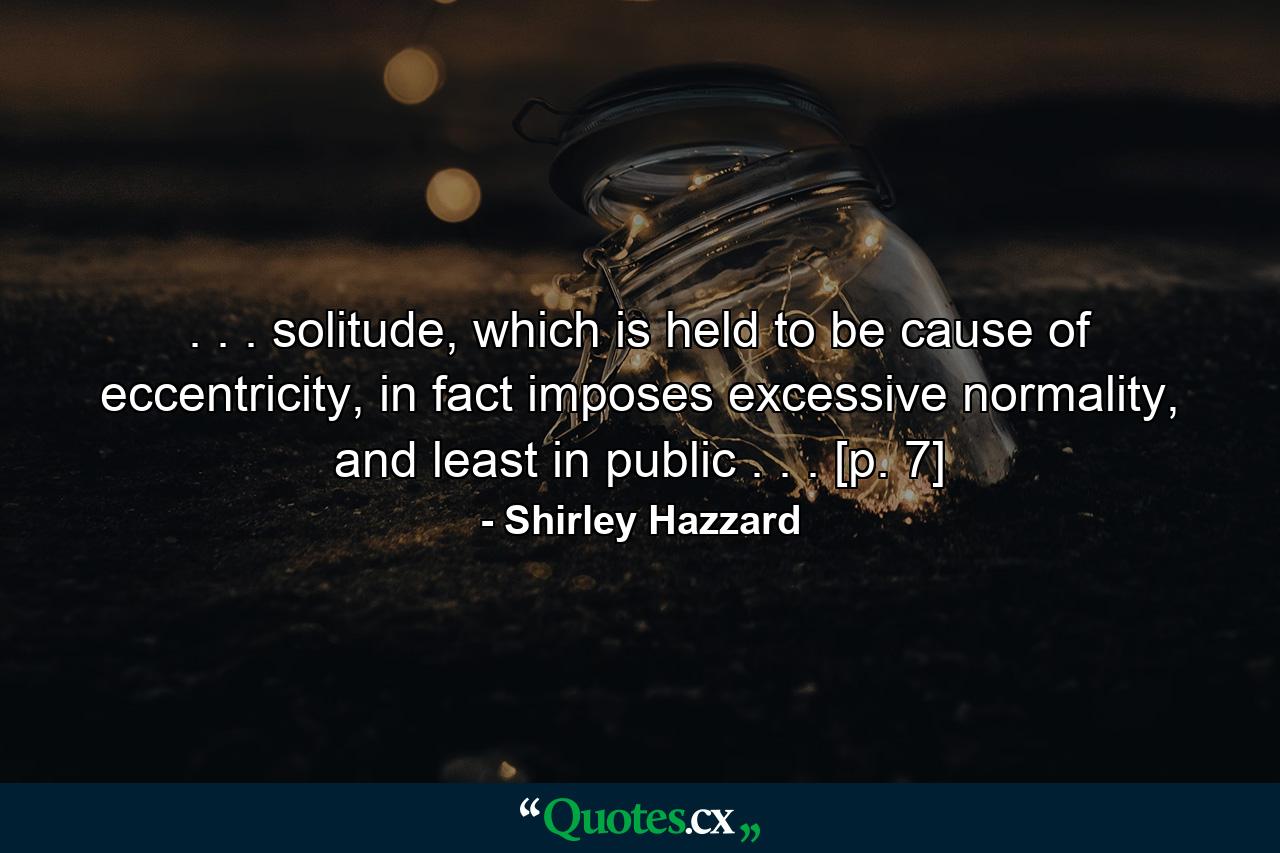 . . . solitude, which is held to be cause of eccentricity, in fact imposes excessive normality, and least in public . . . [p. 7] - Quote by Shirley Hazzard