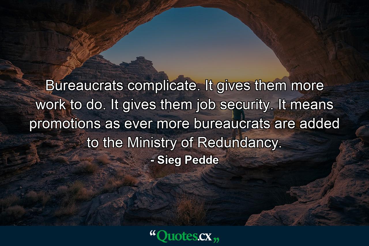 Bureaucrats complicate. It gives them more work to do. It gives them job security. It means promotions as ever more bureaucrats are added to the Ministry of Redundancy. - Quote by Sieg Pedde