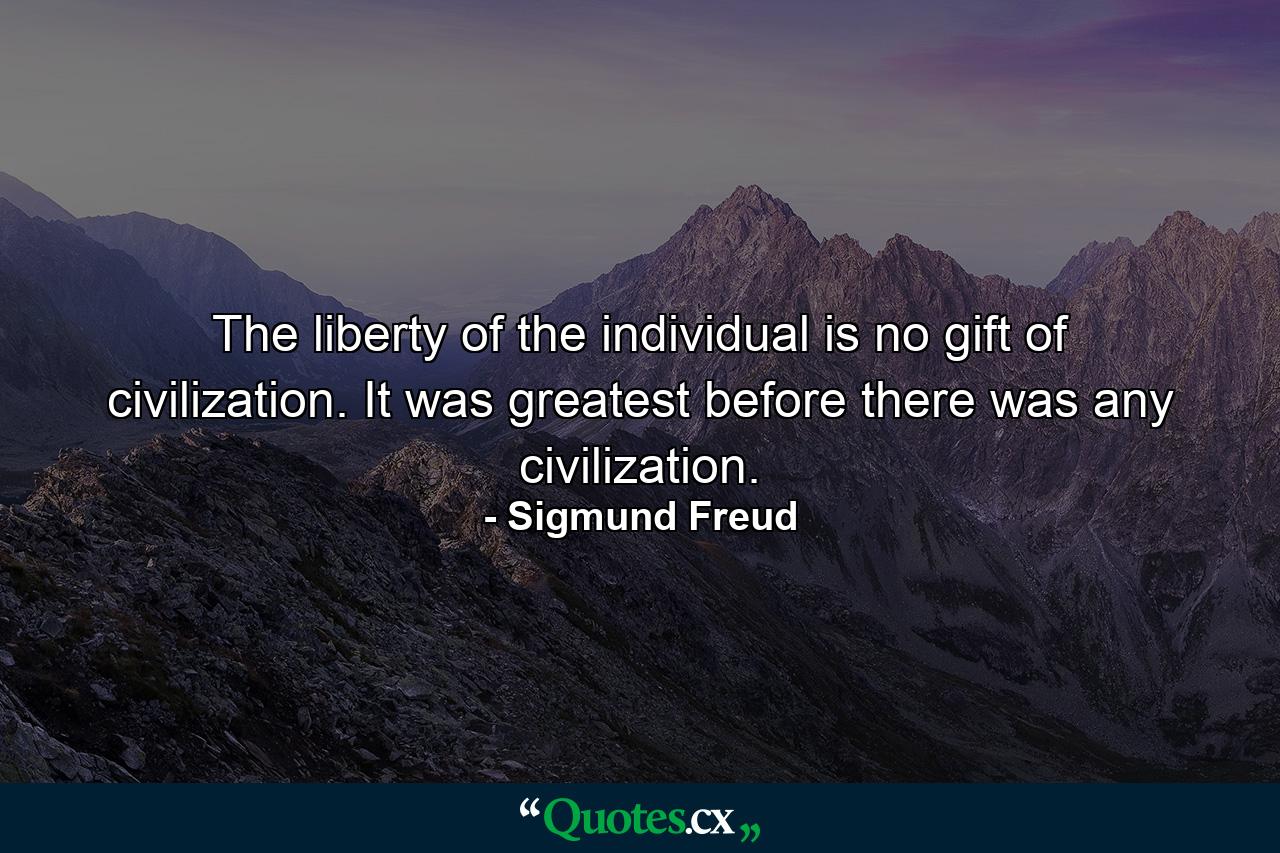 The liberty of the individual is no gift of civilization. It was greatest before there was any civilization. - Quote by Sigmund Freud