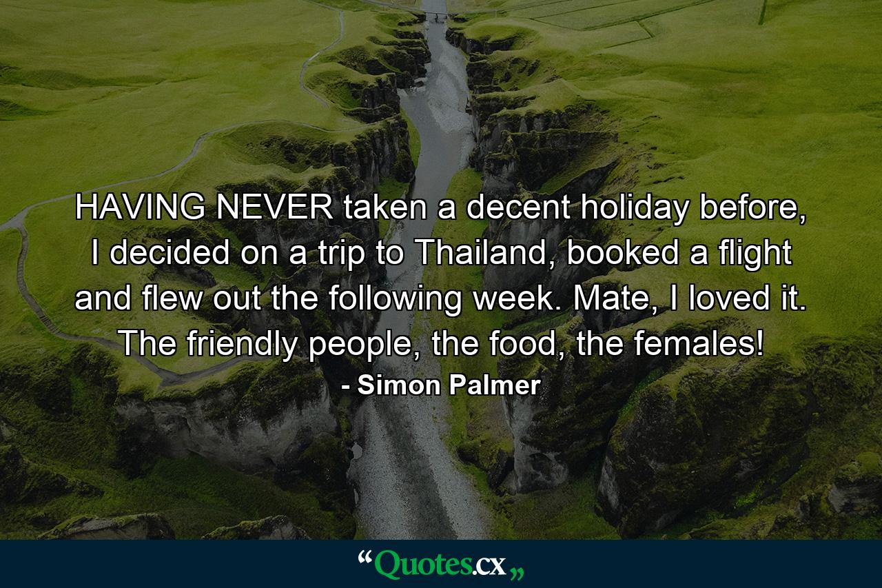 HAVING NEVER taken a decent holiday before, I decided on a trip to Thailand, booked a flight and flew out the following week. Mate, I loved it. The friendly people, the food, the females! - Quote by Simon Palmer