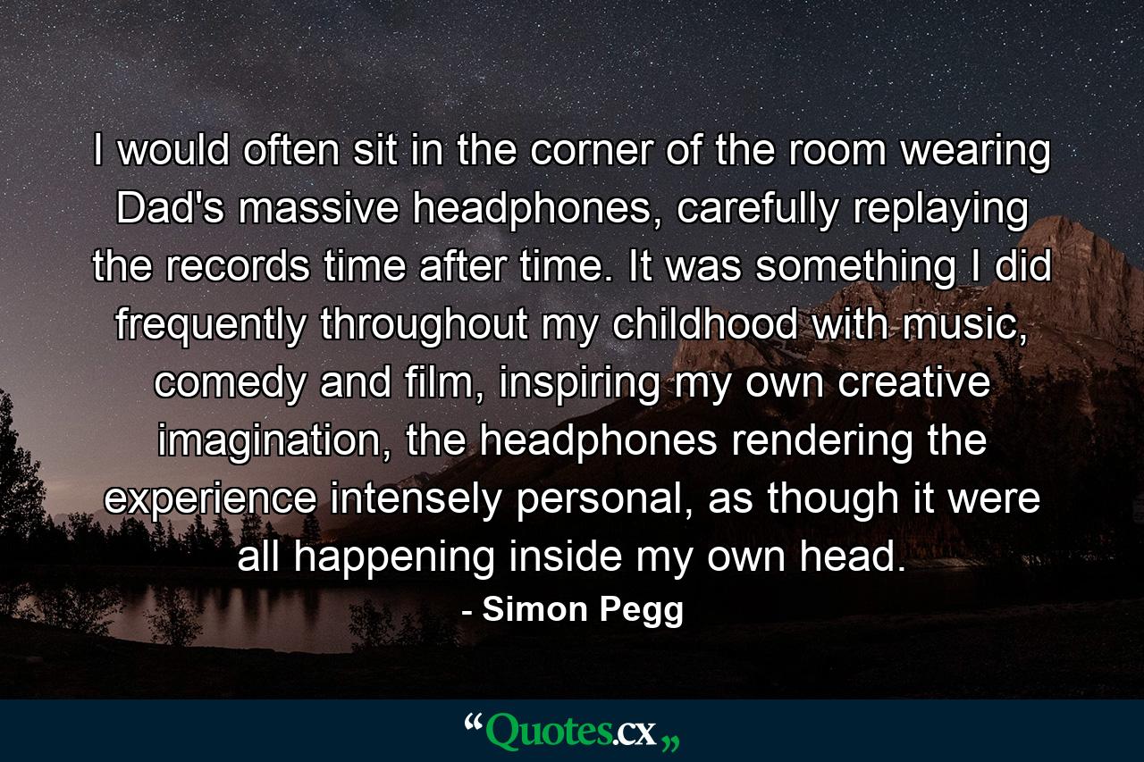 I would often sit in the corner of the room wearing Dad's massive headphones, carefully replaying the records time after time. It was something I did frequently throughout my childhood with music, comedy and film, inspiring my own creative imagination, the headphones rendering the experience intensely personal, as though it were all happening inside my own head. - Quote by Simon Pegg