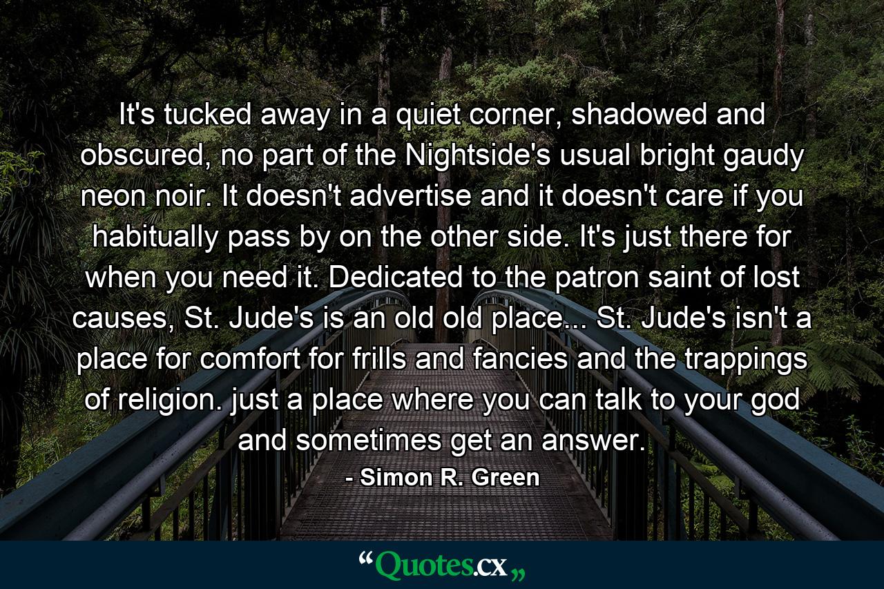 It's tucked away in a quiet corner, shadowed and obscured, no part of the Nightside's usual bright gaudy neon noir. It doesn't advertise and it doesn't care if you habitually pass by on the other side. It's just there for when you need it. Dedicated to the patron saint of lost causes, St. Jude's is an old old place... St. Jude's isn't a place for comfort for frills and fancies and the trappings of religion. just a place where you can talk to your god and sometimes get an answer. - Quote by Simon R. Green