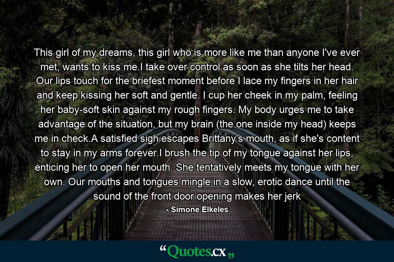 This girl of my dreams, this girl who is more like me than anyone I've ever met, wants to kiss me.I take over control as soon as she tilts her head. Our lips touch for the briefest moment before I lace my fingers in her hair and keep kissing her soft and gentle. I cup her cheek in my palm, feeling her baby-soft skin against my rough fingers. My body urges me to take advantage of the situation, but my brain (the one inside my head) keeps me in check.A satisfied sigh escapes Brittany's mouth, as if she's content to stay in my arms forever.I brush the tip of my tongue against her lips, enticing her to open her mouth. She tentatively meets my tongue with her own. Our mouths and tongues mingle in a slow, erotic dance until the sound of the front door opening makes her jerk - Quote by Simone Elkeles