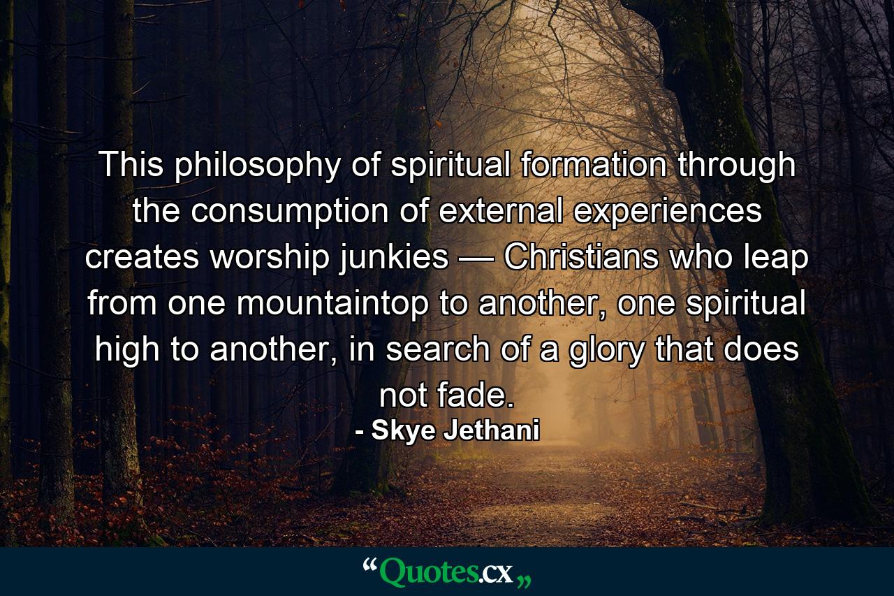 This philosophy of spiritual formation through the consumption of external experiences creates worship junkies — Christians who leap from one mountaintop to another, one spiritual high to another, in search of a glory that does not fade. - Quote by Skye Jethani