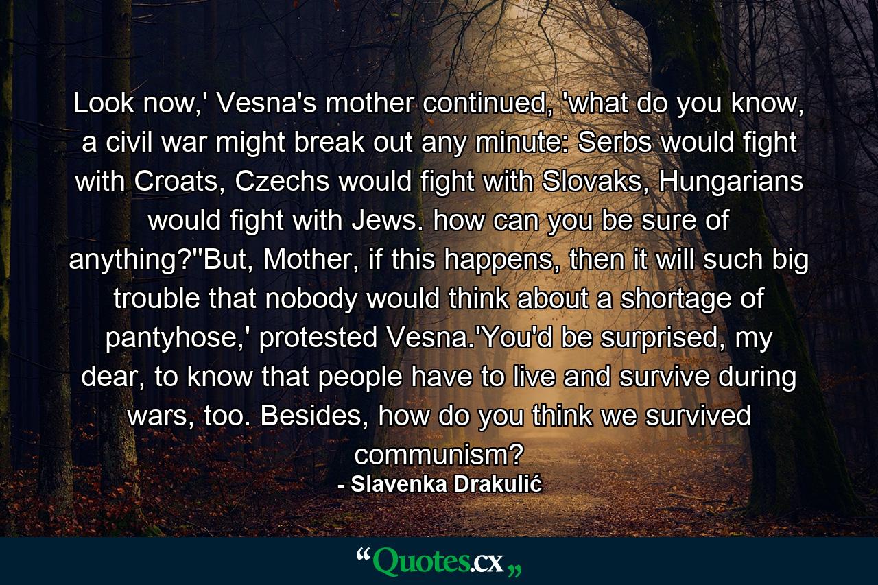 Look now,' Vesna's mother continued, 'what do you know, a civil war might break out any minute: Serbs would fight with Croats, Czechs would fight with Slovaks, Hungarians would fight with Jews. how can you be sure of anything?''But, Mother, if this happens, then it will such big trouble that nobody would think about a shortage of pantyhose,' protested Vesna.'You'd be surprised, my dear, to know that people have to live and survive during wars, too. Besides, how do you think we survived communism? - Quote by Slavenka Drakulić