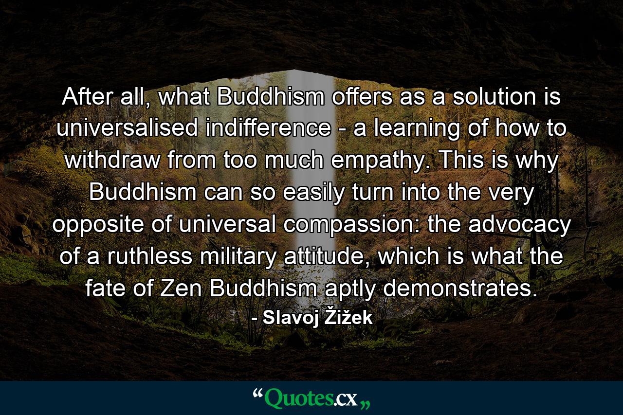 After all, what Buddhism offers as a solution is universalised indifference - a learning of how to withdraw from too much empathy. This is why Buddhism can so easily turn into the very opposite of universal compassion: the advocacy of a ruthless military attitude, which is what the fate of Zen Buddhism aptly demonstrates. - Quote by Slavoj Žižek