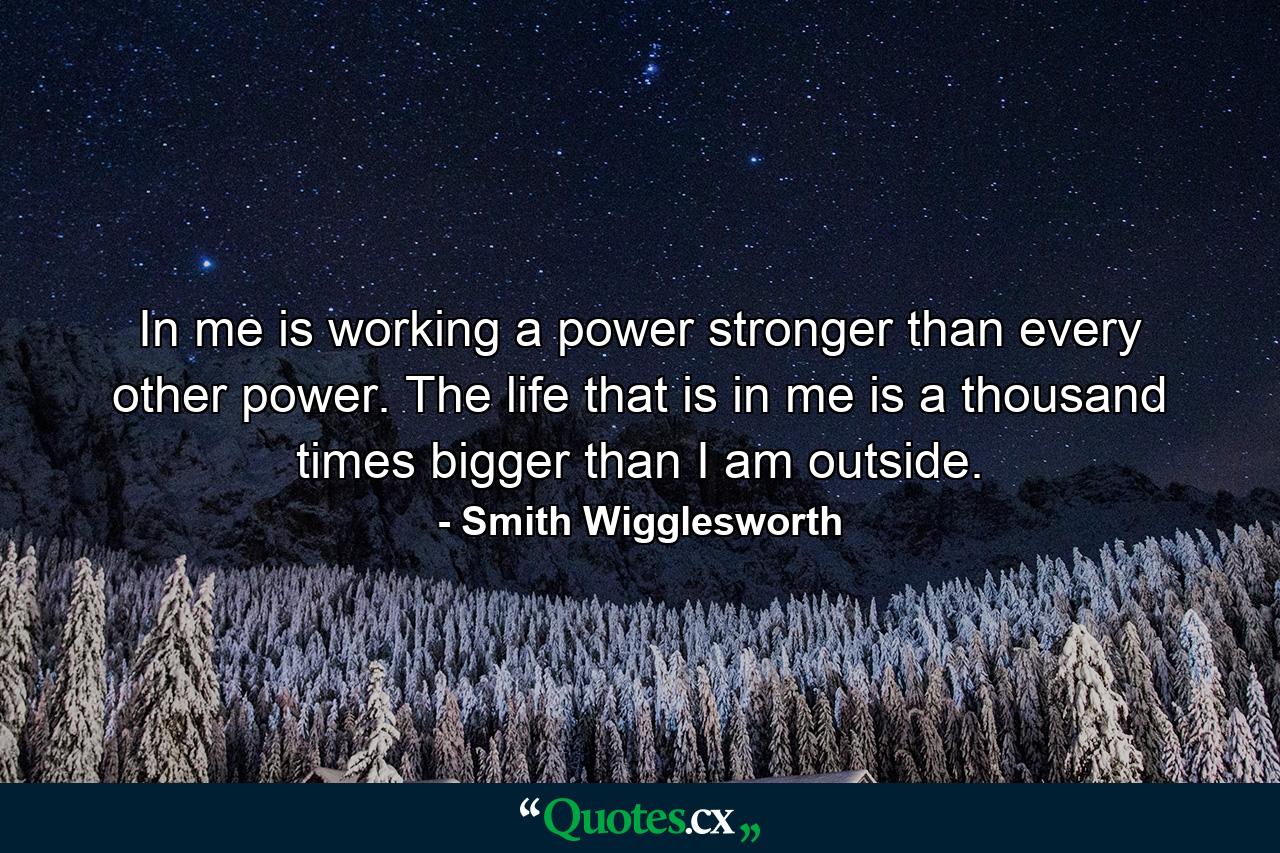 In me is working a power stronger than every other power. The life that is in me is a thousand times bigger than I am outside. - Quote by Smith Wigglesworth