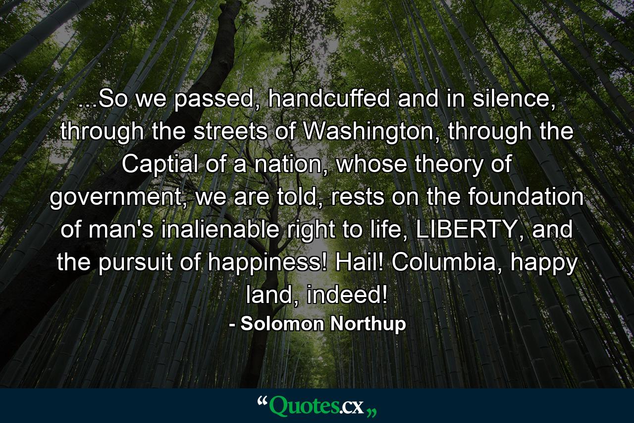 ...So we passed, handcuffed and in silence, through the streets of Washington, through the Captial of a nation, whose theory of government, we are told, rests on the foundation of man's inalienable right to life, LIBERTY, and the pursuit of happiness! Hail! Columbia, happy land, indeed! - Quote by Solomon Northup