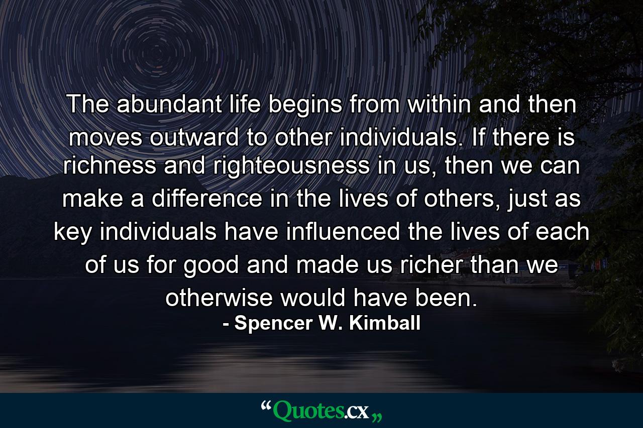 The abundant life begins from within and then moves outward to other individuals. If there is richness and righteousness in us, then we can make a difference in the lives of others, just as key individuals have influenced the lives of each of us for good and made us richer than we otherwise would have been. - Quote by Spencer W. Kimball