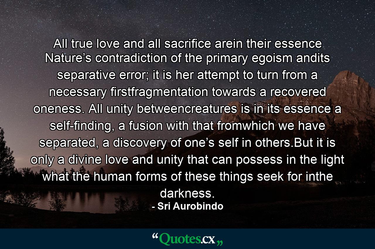 All true love and all sacriﬁce arein their essence Nature’s contradiction of the primary egoism andits separative error; it is her attempt to turn from a necessary ﬁrstfragmentation towards a recovered oneness. All unity betweencreatures is in its essence a self-ﬁnding, a fusion with that fromwhich we have separated, a discovery of one’s self in others.But it is only a divine love and unity that can possess in the light what the human forms of these things seek for inthe darkness. - Quote by Sri Aurobindo