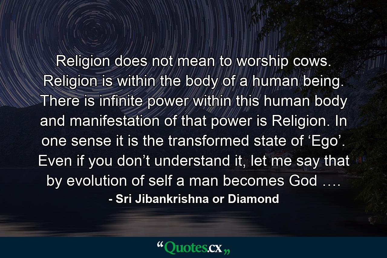 Religion does not mean to worship cows. Religion is within the body of a human being. There is infinite power within this human body and manifestation of that power is Religion. In one sense it is the transformed state of ‘Ego’. Even if you don’t understand it, let me say that by evolution of self a man becomes God …. - Quote by Sri Jibankrishna or Diamond