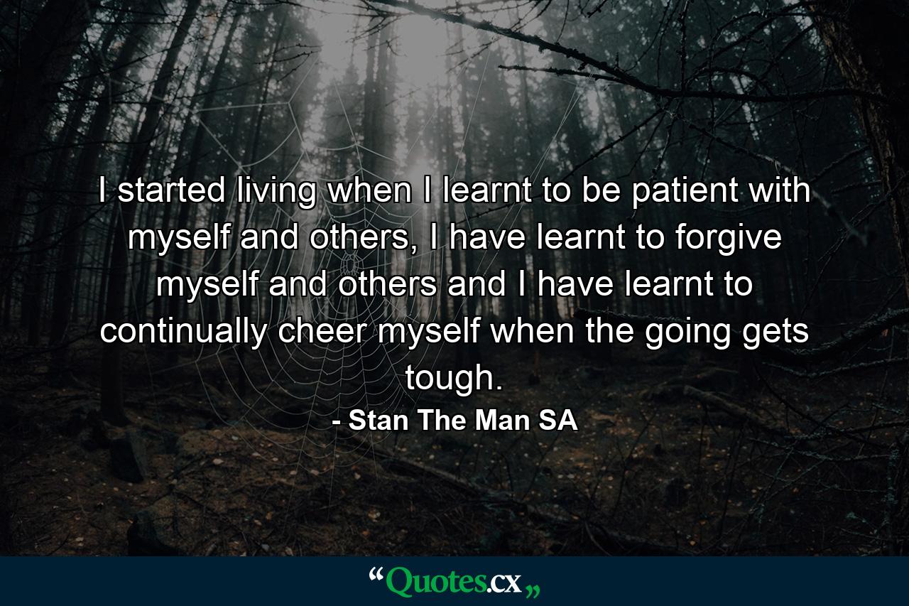 I started living when I learnt to be patient with myself and others, I have learnt to forgive myself and others and I have learnt to continually cheer myself when the going gets tough. - Quote by Stan The Man SA