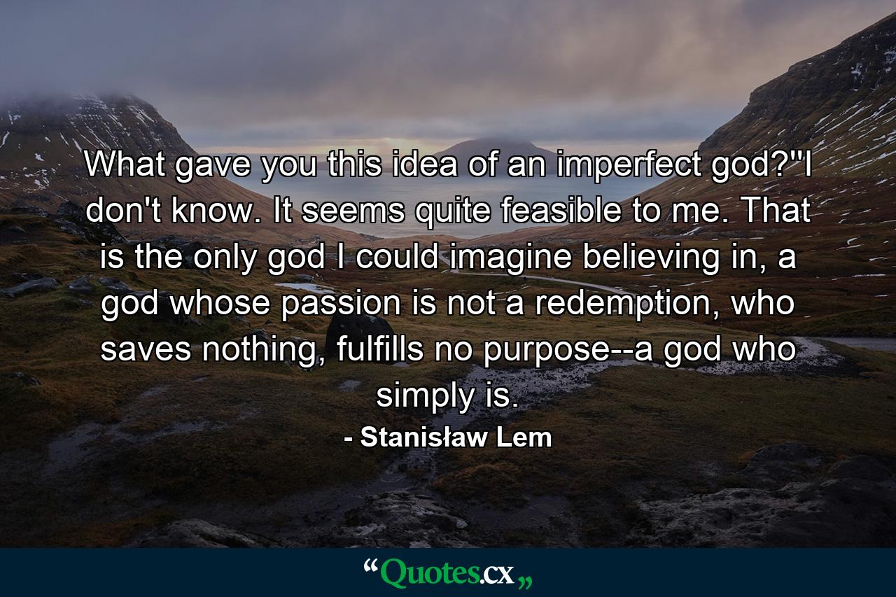 What gave you this idea of an imperfect god?''I don't know. It seems quite feasible to me. That is the only god I could imagine believing in, a god whose passion is not a redemption, who saves nothing, fulfills no purpose--a god who simply is. - Quote by Stanisław Lem