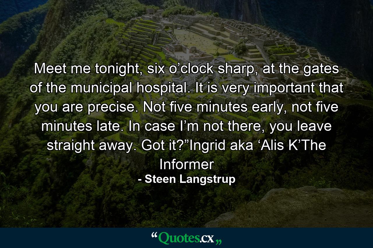 Meet me tonight, six o’clock sharp, at the gates of the municipal hospital. It is very important that you are precise. Not five minutes early, not five minutes late. In case I’m not there, you leave straight away. Got it?”Ingrid aka ‘Alis K’The Informer - Quote by Steen Langstrup