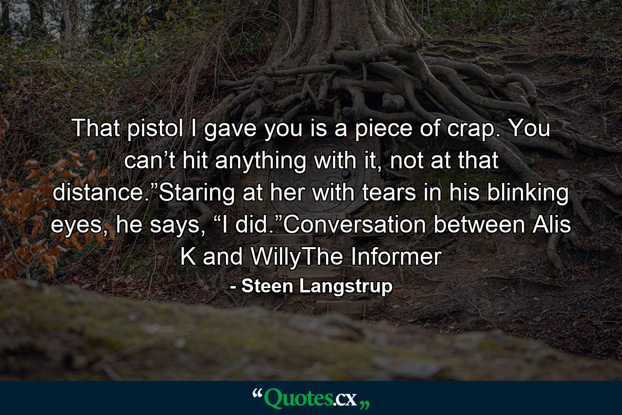 That pistol I gave you is a piece of crap. You can’t hit anything with it, not at that distance.”Staring at her with tears in his blinking eyes, he says, “I did.”Conversation between Alis K and WillyThe Informer - Quote by Steen Langstrup