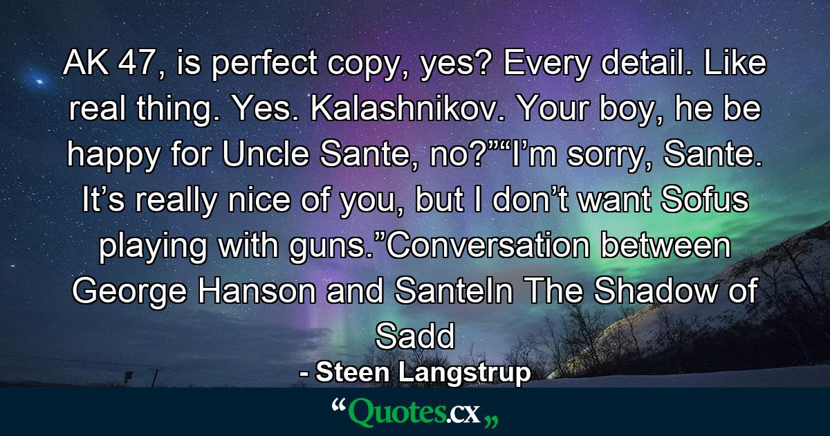 AK 47, is perfect copy, yes? Every detail. Like real thing. Yes. Kalashnikov. Your boy, he be happy for Uncle Sante, no?”“I’m sorry, Sante. It’s really nice of you, but I don’t want Sofus playing with guns.”Conversation between George Hanson and SanteIn The Shadow of Sadd - Quote by Steen Langstrup