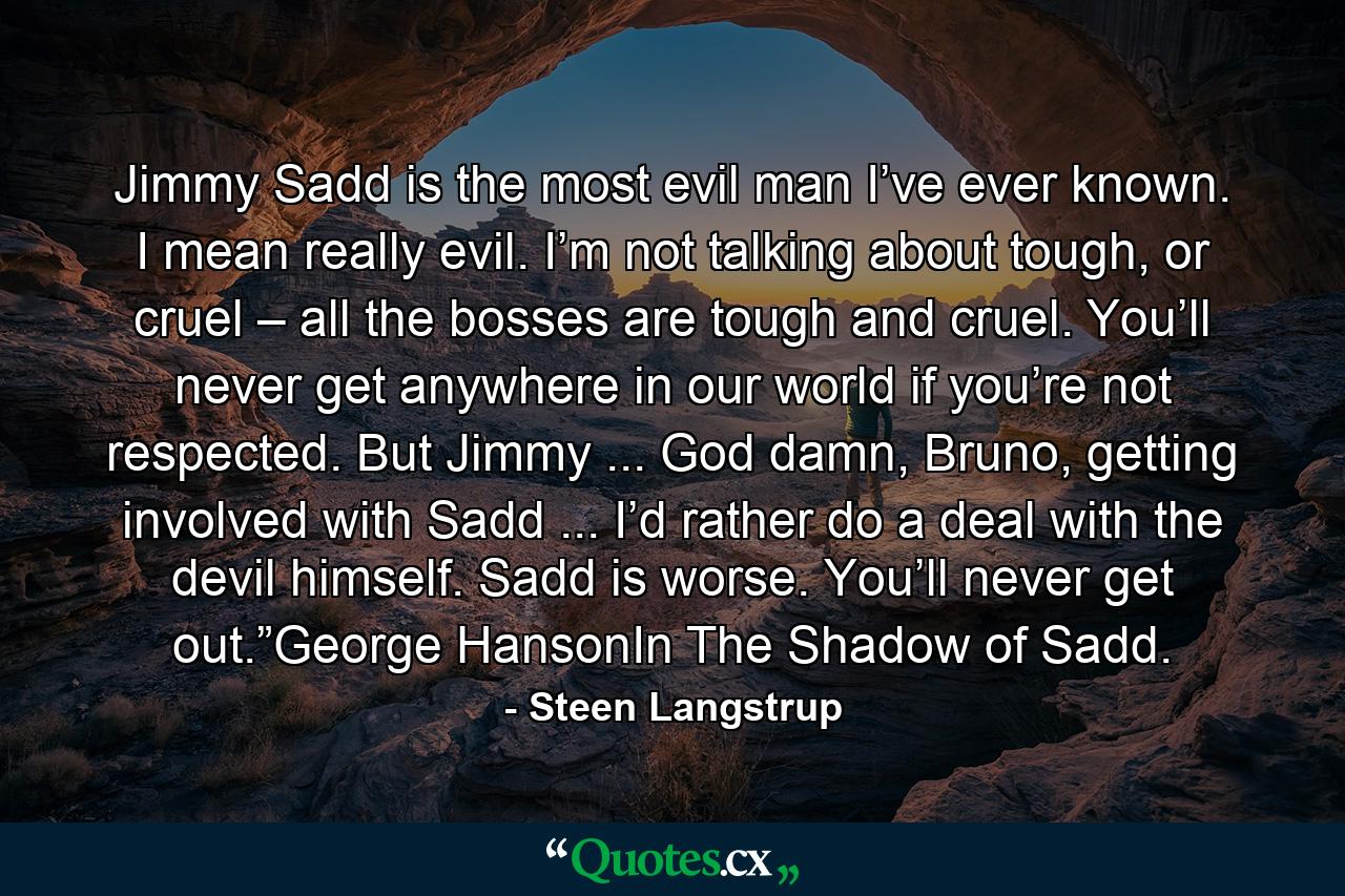 Jimmy Sadd is the most evil man I’ve ever known. I mean really evil. I’m not talking about tough, or cruel – all the bosses are tough and cruel. You’ll never get anywhere in our world if you’re not respected. But Jimmy ... God damn, Bruno, getting involved with Sadd ... I’d rather do a deal with the devil himself. Sadd is worse. You’ll never get out.”George HansonIn The Shadow of Sadd. - Quote by Steen Langstrup