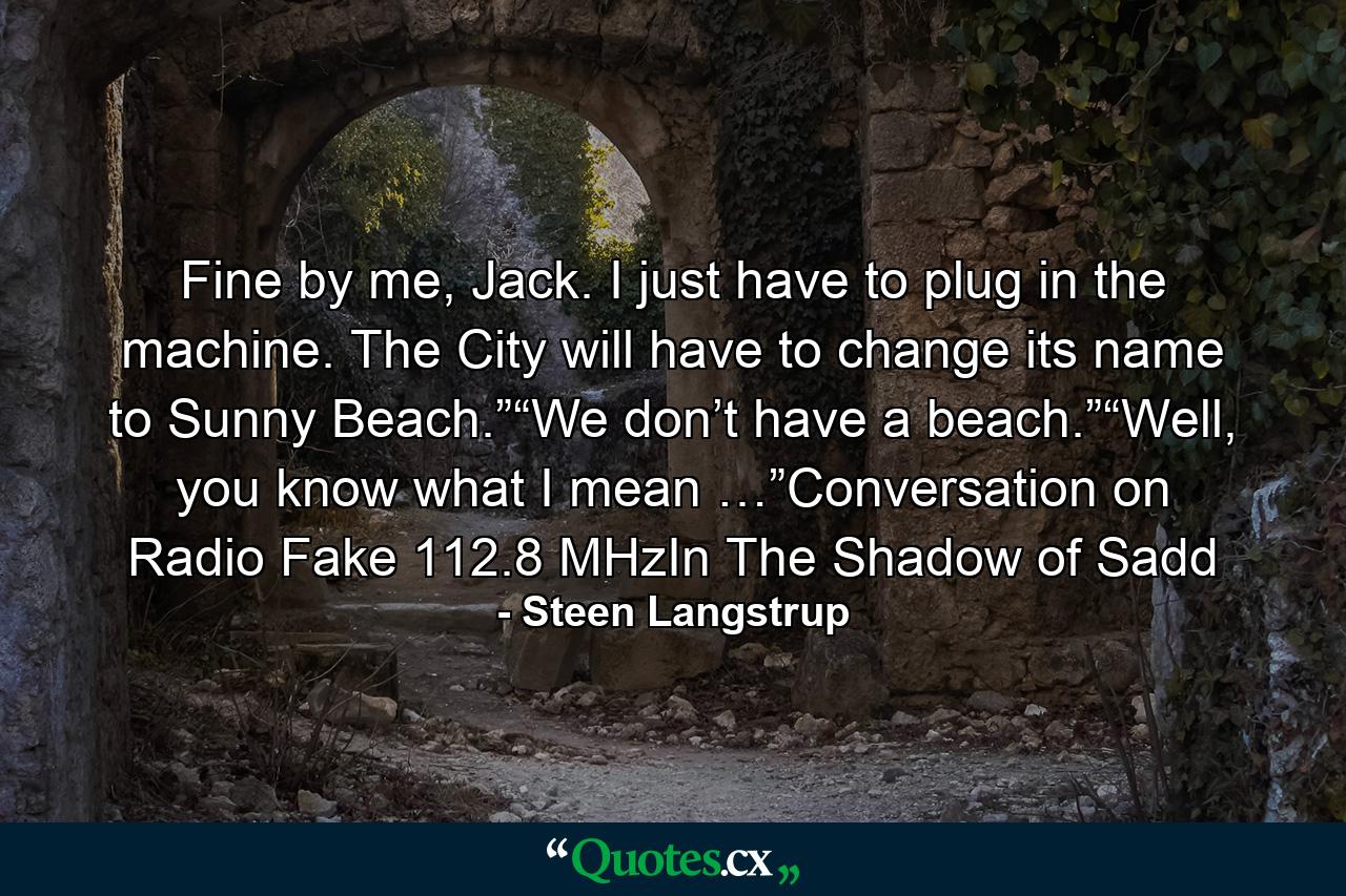 Fine by me, Jack. I just have to plug in the machine. The City will have to change its name to Sunny Beach.”“We don’t have a beach.”“Well, you know what I mean …”Conversation on Radio Fake 112.8 MHzIn The Shadow of Sadd - Quote by Steen Langstrup